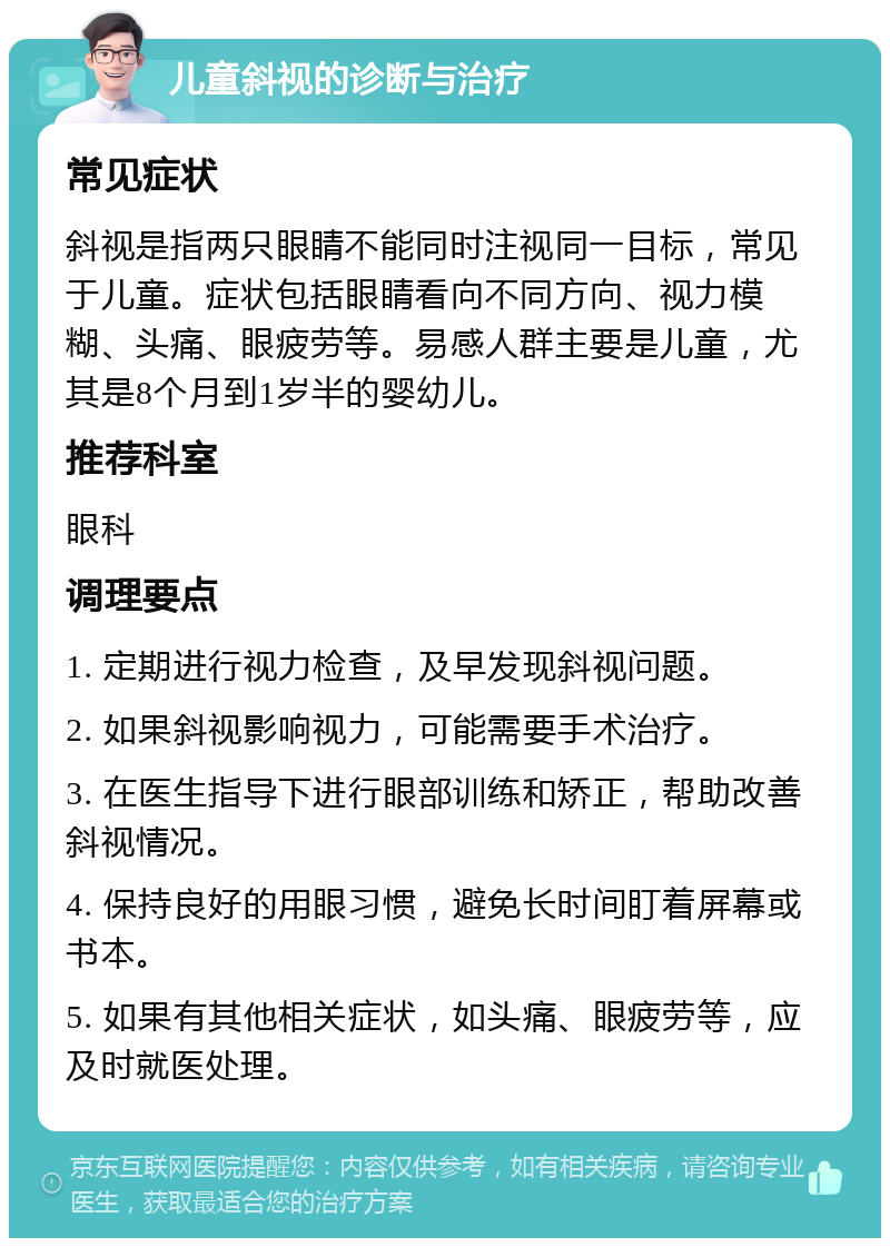 儿童斜视的诊断与治疗 常见症状 斜视是指两只眼睛不能同时注视同一目标，常见于儿童。症状包括眼睛看向不同方向、视力模糊、头痛、眼疲劳等。易感人群主要是儿童，尤其是8个月到1岁半的婴幼儿。 推荐科室 眼科 调理要点 1. 定期进行视力检查，及早发现斜视问题。 2. 如果斜视影响视力，可能需要手术治疗。 3. 在医生指导下进行眼部训练和矫正，帮助改善斜视情况。 4. 保持良好的用眼习惯，避免长时间盯着屏幕或书本。 5. 如果有其他相关症状，如头痛、眼疲劳等，应及时就医处理。