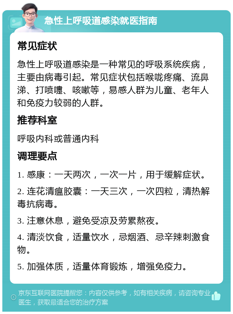 急性上呼吸道感染就医指南 常见症状 急性上呼吸道感染是一种常见的呼吸系统疾病，主要由病毒引起。常见症状包括喉咙疼痛、流鼻涕、打喷嚏、咳嗽等，易感人群为儿童、老年人和免疫力较弱的人群。 推荐科室 呼吸内科或普通内科 调理要点 1. 感康：一天两次，一次一片，用于缓解症状。 2. 连花清瘟胶囊：一天三次，一次四粒，清热解毒抗病毒。 3. 注意休息，避免受凉及劳累熬夜。 4. 清淡饮食，适量饮水，忌烟酒、忌辛辣刺激食物。 5. 加强体质，适量体育锻炼，增强免疫力。