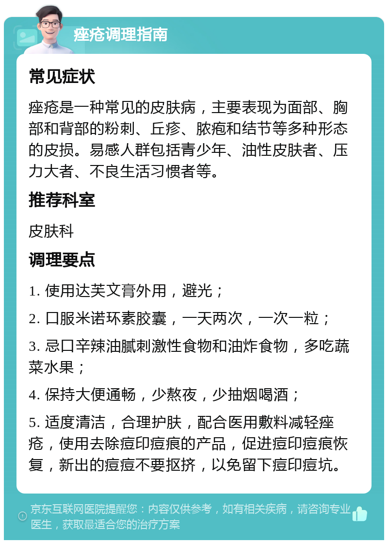 痤疮调理指南 常见症状 痤疮是一种常见的皮肤病，主要表现为面部、胸部和背部的粉刺、丘疹、脓疱和结节等多种形态的皮损。易感人群包括青少年、油性皮肤者、压力大者、不良生活习惯者等。 推荐科室 皮肤科 调理要点 1. 使用达芙文膏外用，避光； 2. 口服米诺环素胶囊，一天两次，一次一粒； 3. 忌口辛辣油腻刺激性食物和油炸食物，多吃蔬菜水果； 4. 保持大便通畅，少熬夜，少抽烟喝酒； 5. 适度清洁，合理护肤，配合医用敷料减轻痤疮，使用去除痘印痘痕的产品，促进痘印痘痕恢复，新出的痘痘不要抠挤，以免留下痘印痘坑。