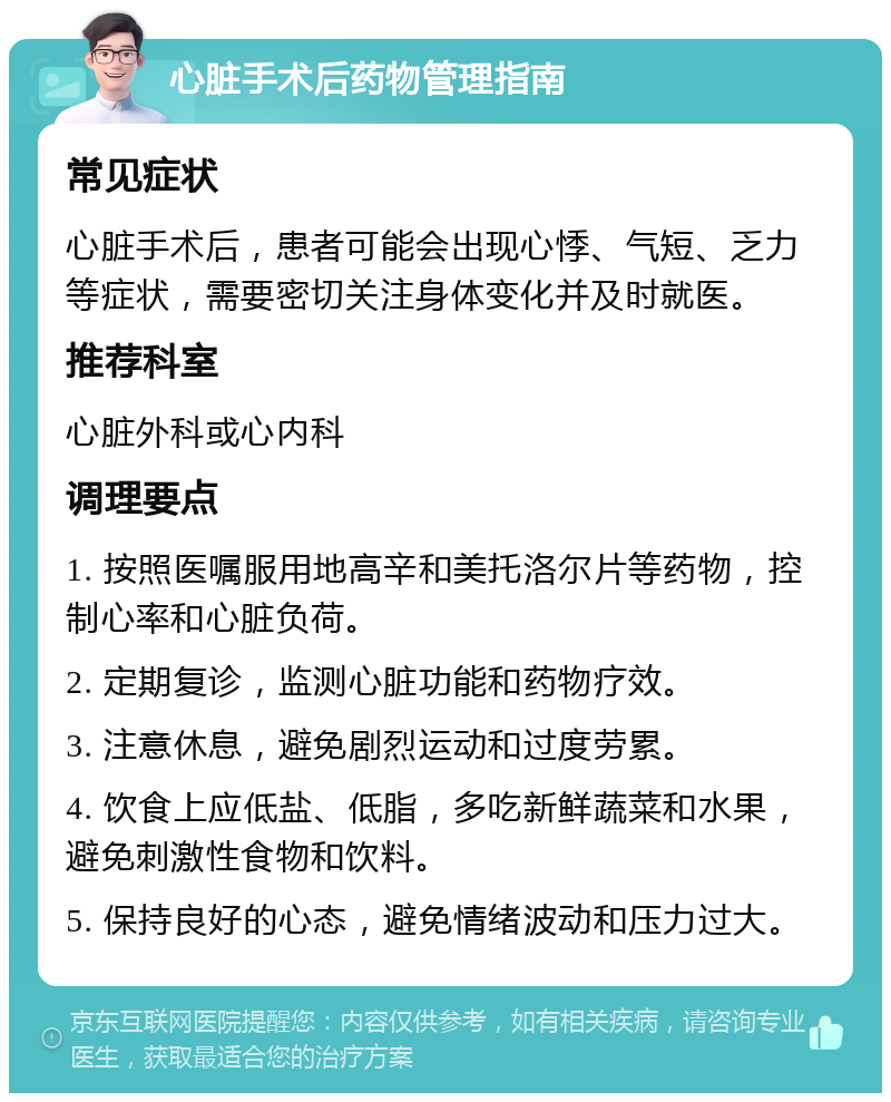 心脏手术后药物管理指南 常见症状 心脏手术后，患者可能会出现心悸、气短、乏力等症状，需要密切关注身体变化并及时就医。 推荐科室 心脏外科或心内科 调理要点 1. 按照医嘱服用地高辛和美托洛尔片等药物，控制心率和心脏负荷。 2. 定期复诊，监测心脏功能和药物疗效。 3. 注意休息，避免剧烈运动和过度劳累。 4. 饮食上应低盐、低脂，多吃新鲜蔬菜和水果，避免刺激性食物和饮料。 5. 保持良好的心态，避免情绪波动和压力过大。