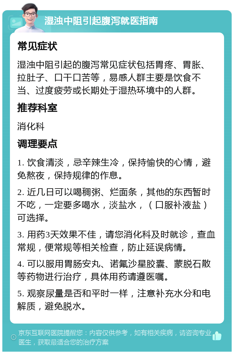 湿浊中阻引起腹泻就医指南 常见症状 湿浊中阻引起的腹泻常见症状包括胃疼、胃胀、拉肚子、口干口苦等，易感人群主要是饮食不当、过度疲劳或长期处于湿热环境中的人群。 推荐科室 消化科 调理要点 1. 饮食清淡，忌辛辣生冷，保持愉快的心情，避免熬夜，保持规律的作息。 2. 近几日可以喝稠粥、烂面条，其他的东西暂时不吃，一定要多喝水，淡盐水，（口服补液盐）可选择。 3. 用药3天效果不佳，请您消化科及时就诊，查血常规，便常规等相关检查，防止延误病情。 4. 可以服用胃肠安丸、诺氟沙星胶囊、蒙脱石散等药物进行治疗，具体用药请遵医嘱。 5. 观察尿量是否和平时一样，注意补充水分和电解质，避免脱水。