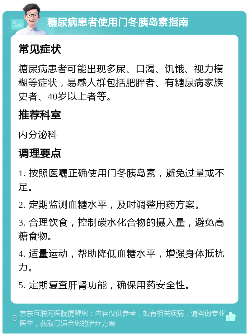 糖尿病患者使用门冬胰岛素指南 常见症状 糖尿病患者可能出现多尿、口渴、饥饿、视力模糊等症状，易感人群包括肥胖者、有糖尿病家族史者、40岁以上者等。 推荐科室 内分泌科 调理要点 1. 按照医嘱正确使用门冬胰岛素，避免过量或不足。 2. 定期监测血糖水平，及时调整用药方案。 3. 合理饮食，控制碳水化合物的摄入量，避免高糖食物。 4. 适量运动，帮助降低血糖水平，增强身体抵抗力。 5. 定期复查肝肾功能，确保用药安全性。