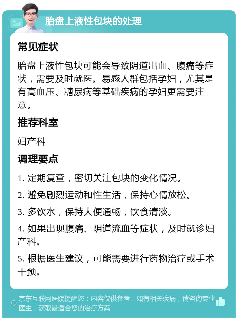 胎盘上液性包块的处理 常见症状 胎盘上液性包块可能会导致阴道出血、腹痛等症状，需要及时就医。易感人群包括孕妇，尤其是有高血压、糖尿病等基础疾病的孕妇更需要注意。 推荐科室 妇产科 调理要点 1. 定期复查，密切关注包块的变化情况。 2. 避免剧烈运动和性生活，保持心情放松。 3. 多饮水，保持大便通畅，饮食清淡。 4. 如果出现腹痛、阴道流血等症状，及时就诊妇产科。 5. 根据医生建议，可能需要进行药物治疗或手术干预。