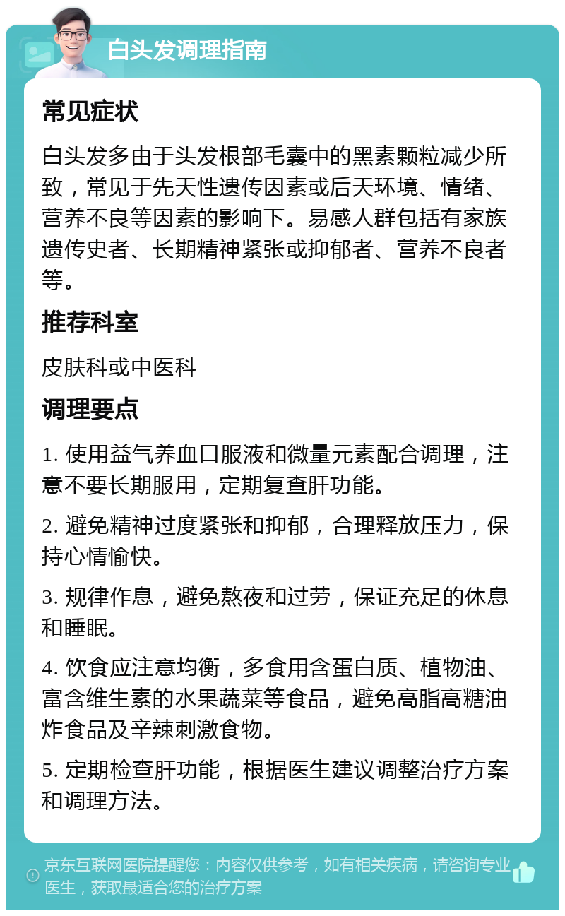 白头发调理指南 常见症状 白头发多由于头发根部毛囊中的黑素颗粒减少所致，常见于先天性遗传因素或后天环境、情绪、营养不良等因素的影响下。易感人群包括有家族遗传史者、长期精神紧张或抑郁者、营养不良者等。 推荐科室 皮肤科或中医科 调理要点 1. 使用益气养血口服液和微量元素配合调理，注意不要长期服用，定期复查肝功能。 2. 避免精神过度紧张和抑郁，合理释放压力，保持心情愉快。 3. 规律作息，避免熬夜和过劳，保证充足的休息和睡眠。 4. 饮食应注意均衡，多食用含蛋白质、植物油、富含维生素的水果蔬菜等食品，避免高脂高糖油炸食品及辛辣刺激食物。 5. 定期检查肝功能，根据医生建议调整治疗方案和调理方法。