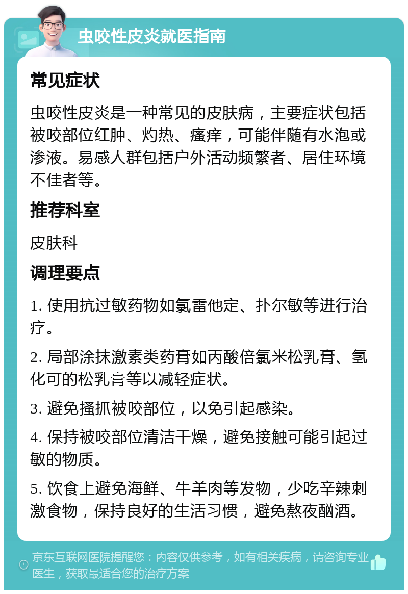 虫咬性皮炎就医指南 常见症状 虫咬性皮炎是一种常见的皮肤病，主要症状包括被咬部位红肿、灼热、瘙痒，可能伴随有水泡或渗液。易感人群包括户外活动频繁者、居住环境不佳者等。 推荐科室 皮肤科 调理要点 1. 使用抗过敏药物如氯雷他定、扑尔敏等进行治疗。 2. 局部涂抹激素类药膏如丙酸倍氯米松乳膏、氢化可的松乳膏等以减轻症状。 3. 避免搔抓被咬部位，以免引起感染。 4. 保持被咬部位清洁干燥，避免接触可能引起过敏的物质。 5. 饮食上避免海鲜、牛羊肉等发物，少吃辛辣刺激食物，保持良好的生活习惯，避免熬夜酗酒。