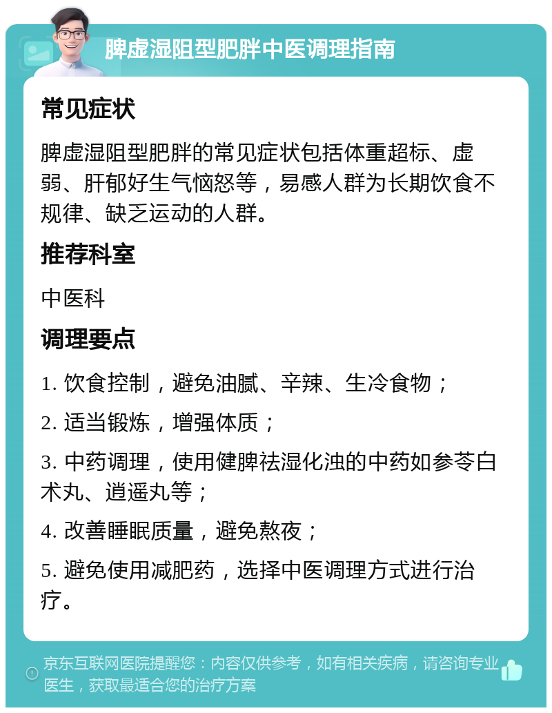 脾虚湿阻型肥胖中医调理指南 常见症状 脾虚湿阻型肥胖的常见症状包括体重超标、虚弱、肝郁好生气恼怒等，易感人群为长期饮食不规律、缺乏运动的人群。 推荐科室 中医科 调理要点 1. 饮食控制，避免油腻、辛辣、生冷食物； 2. 适当锻炼，增强体质； 3. 中药调理，使用健脾祛湿化浊的中药如参苓白术丸、逍遥丸等； 4. 改善睡眠质量，避免熬夜； 5. 避免使用减肥药，选择中医调理方式进行治疗。