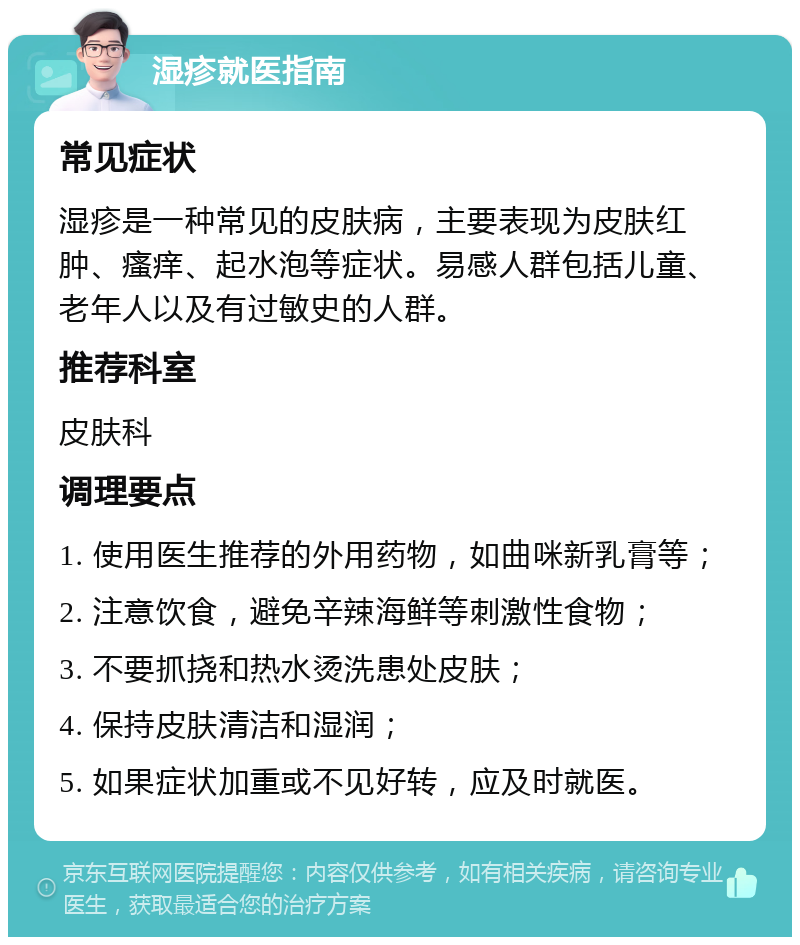 湿疹就医指南 常见症状 湿疹是一种常见的皮肤病，主要表现为皮肤红肿、瘙痒、起水泡等症状。易感人群包括儿童、老年人以及有过敏史的人群。 推荐科室 皮肤科 调理要点 1. 使用医生推荐的外用药物，如曲咪新乳膏等； 2. 注意饮食，避免辛辣海鲜等刺激性食物； 3. 不要抓挠和热水烫洗患处皮肤； 4. 保持皮肤清洁和湿润； 5. 如果症状加重或不见好转，应及时就医。