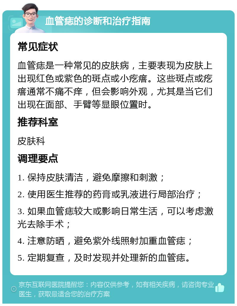 血管痣的诊断和治疗指南 常见症状 血管痣是一种常见的皮肤病，主要表现为皮肤上出现红色或紫色的斑点或小疙瘩。这些斑点或疙瘩通常不痛不痒，但会影响外观，尤其是当它们出现在面部、手臂等显眼位置时。 推荐科室 皮肤科 调理要点 1. 保持皮肤清洁，避免摩擦和刺激； 2. 使用医生推荐的药膏或乳液进行局部治疗； 3. 如果血管痣较大或影响日常生活，可以考虑激光去除手术； 4. 注意防晒，避免紫外线照射加重血管痣； 5. 定期复查，及时发现并处理新的血管痣。