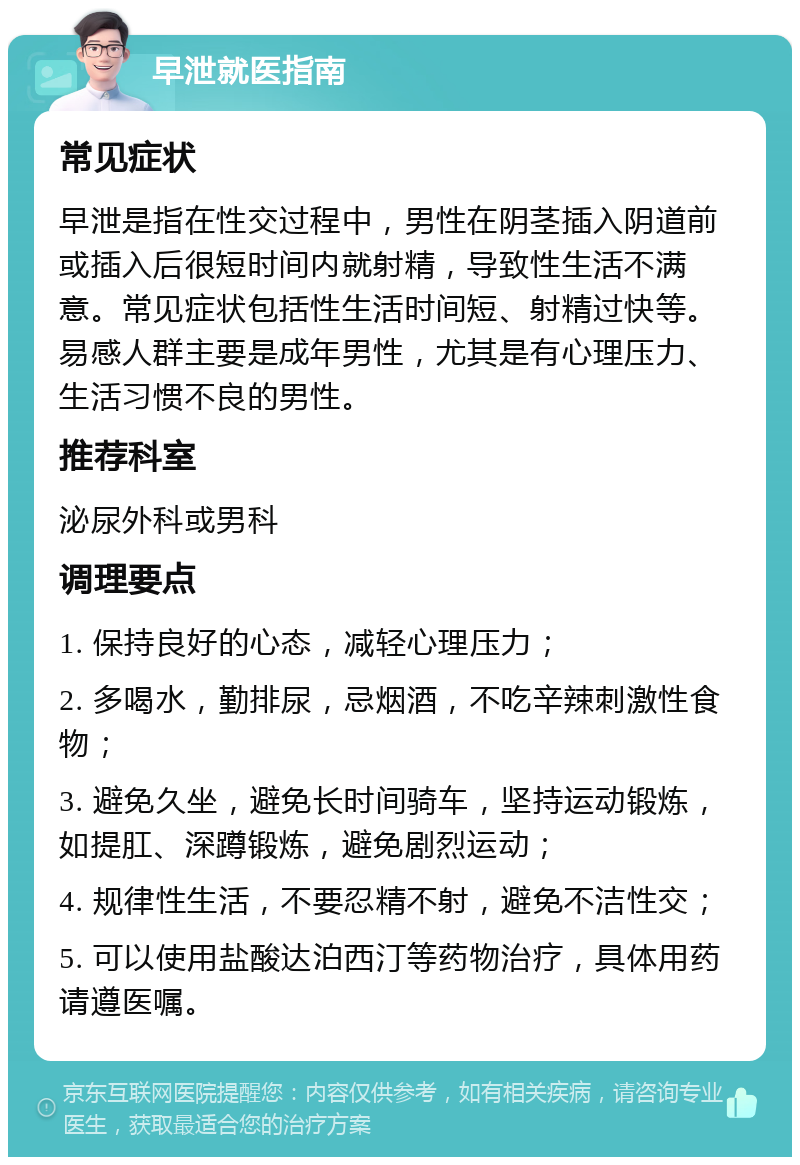 早泄就医指南 常见症状 早泄是指在性交过程中，男性在阴茎插入阴道前或插入后很短时间内就射精，导致性生活不满意。常见症状包括性生活时间短、射精过快等。易感人群主要是成年男性，尤其是有心理压力、生活习惯不良的男性。 推荐科室 泌尿外科或男科 调理要点 1. 保持良好的心态，减轻心理压力； 2. 多喝水，勤排尿，忌烟酒，不吃辛辣刺激性食物； 3. 避免久坐，避免长时间骑车，坚持运动锻炼，如提肛、深蹲锻炼，避免剧烈运动； 4. 规律性生活，不要忍精不射，避免不洁性交； 5. 可以使用盐酸达泊西汀等药物治疗，具体用药请遵医嘱。