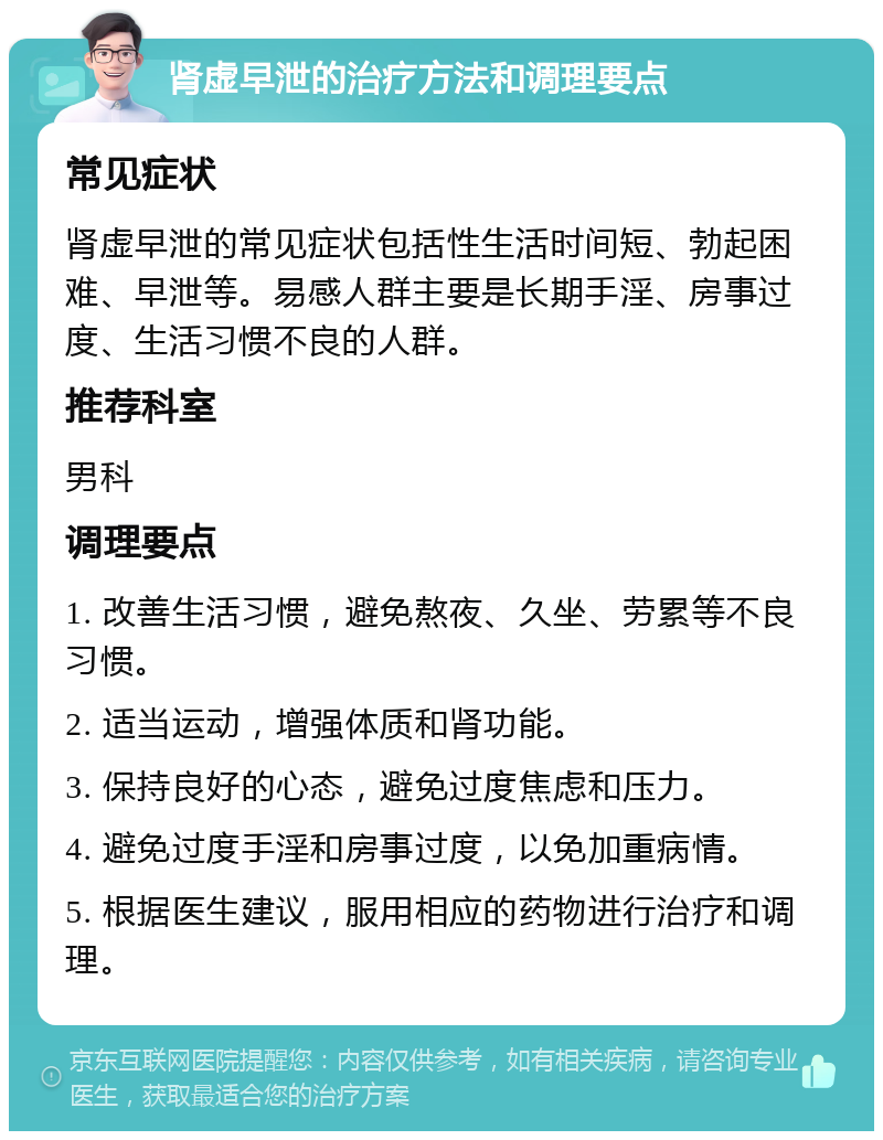 肾虚早泄的治疗方法和调理要点 常见症状 肾虚早泄的常见症状包括性生活时间短、勃起困难、早泄等。易感人群主要是长期手淫、房事过度、生活习惯不良的人群。 推荐科室 男科 调理要点 1. 改善生活习惯，避免熬夜、久坐、劳累等不良习惯。 2. 适当运动，增强体质和肾功能。 3. 保持良好的心态，避免过度焦虑和压力。 4. 避免过度手淫和房事过度，以免加重病情。 5. 根据医生建议，服用相应的药物进行治疗和调理。