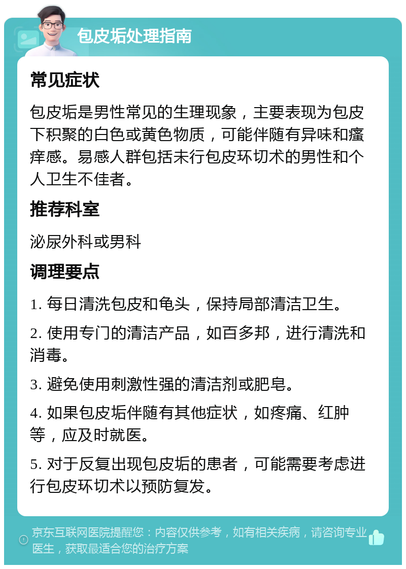 包皮垢处理指南 常见症状 包皮垢是男性常见的生理现象，主要表现为包皮下积聚的白色或黄色物质，可能伴随有异味和瘙痒感。易感人群包括未行包皮环切术的男性和个人卫生不佳者。 推荐科室 泌尿外科或男科 调理要点 1. 每日清洗包皮和龟头，保持局部清洁卫生。 2. 使用专门的清洁产品，如百多邦，进行清洗和消毒。 3. 避免使用刺激性强的清洁剂或肥皂。 4. 如果包皮垢伴随有其他症状，如疼痛、红肿等，应及时就医。 5. 对于反复出现包皮垢的患者，可能需要考虑进行包皮环切术以预防复发。