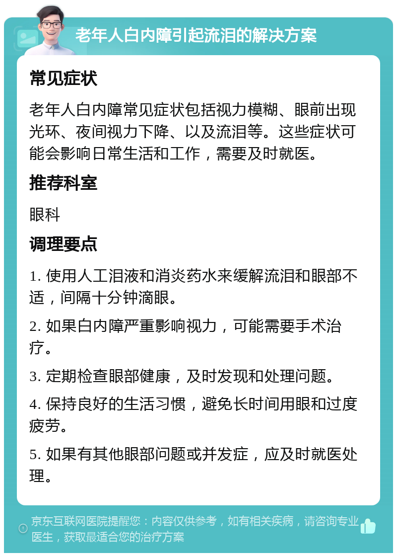 老年人白内障引起流泪的解决方案 常见症状 老年人白内障常见症状包括视力模糊、眼前出现光环、夜间视力下降、以及流泪等。这些症状可能会影响日常生活和工作，需要及时就医。 推荐科室 眼科 调理要点 1. 使用人工泪液和消炎药水来缓解流泪和眼部不适，间隔十分钟滴眼。 2. 如果白内障严重影响视力，可能需要手术治疗。 3. 定期检查眼部健康，及时发现和处理问题。 4. 保持良好的生活习惯，避免长时间用眼和过度疲劳。 5. 如果有其他眼部问题或并发症，应及时就医处理。