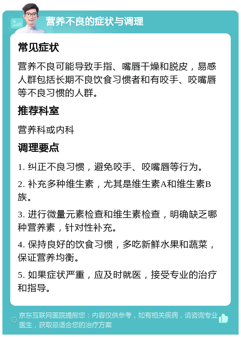 营养不良的症状与调理 常见症状 营养不良可能导致手指、嘴唇干燥和脱皮，易感人群包括长期不良饮食习惯者和有咬手、咬嘴唇等不良习惯的人群。 推荐科室 营养科或内科 调理要点 1. 纠正不良习惯，避免咬手、咬嘴唇等行为。 2. 补充多种维生素，尤其是维生素A和维生素B族。 3. 进行微量元素检查和维生素检查，明确缺乏哪种营养素，针对性补充。 4. 保持良好的饮食习惯，多吃新鲜水果和蔬菜，保证营养均衡。 5. 如果症状严重，应及时就医，接受专业的治疗和指导。