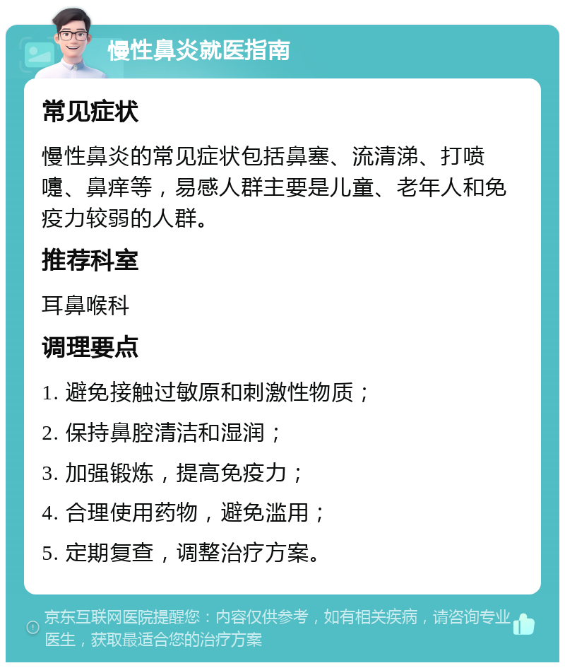 慢性鼻炎就医指南 常见症状 慢性鼻炎的常见症状包括鼻塞、流清涕、打喷嚏、鼻痒等，易感人群主要是儿童、老年人和免疫力较弱的人群。 推荐科室 耳鼻喉科 调理要点 1. 避免接触过敏原和刺激性物质； 2. 保持鼻腔清洁和湿润； 3. 加强锻炼，提高免疫力； 4. 合理使用药物，避免滥用； 5. 定期复查，调整治疗方案。