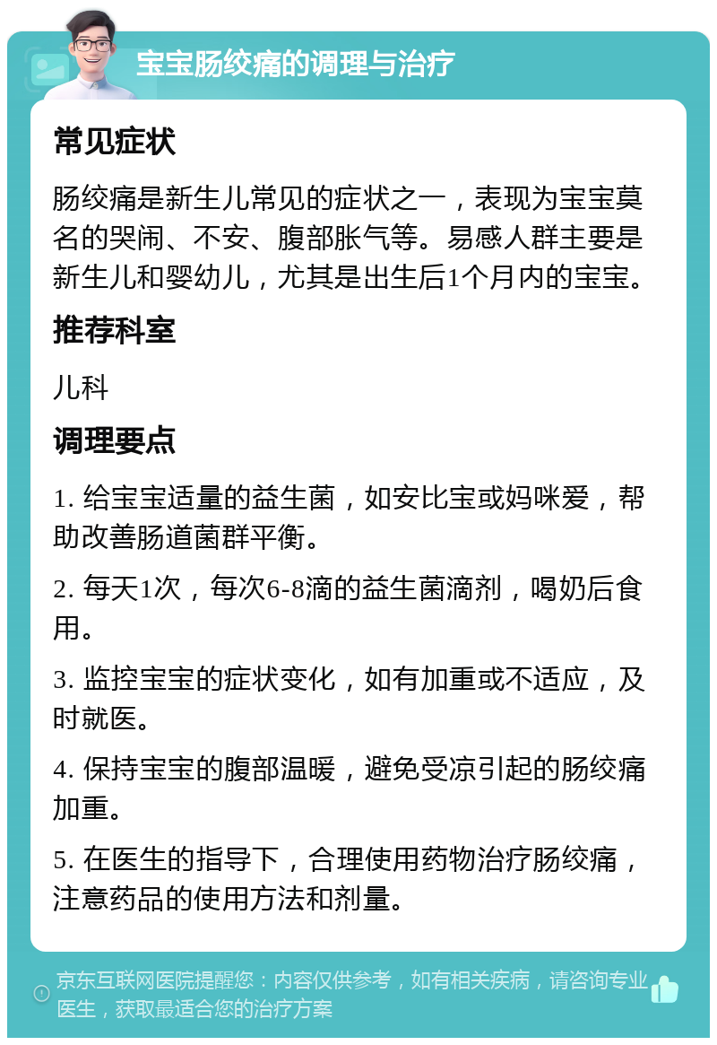 宝宝肠绞痛的调理与治疗 常见症状 肠绞痛是新生儿常见的症状之一，表现为宝宝莫名的哭闹、不安、腹部胀气等。易感人群主要是新生儿和婴幼儿，尤其是出生后1个月内的宝宝。 推荐科室 儿科 调理要点 1. 给宝宝适量的益生菌，如安比宝或妈咪爱，帮助改善肠道菌群平衡。 2. 每天1次，每次6-8滴的益生菌滴剂，喝奶后食用。 3. 监控宝宝的症状变化，如有加重或不适应，及时就医。 4. 保持宝宝的腹部温暖，避免受凉引起的肠绞痛加重。 5. 在医生的指导下，合理使用药物治疗肠绞痛，注意药品的使用方法和剂量。