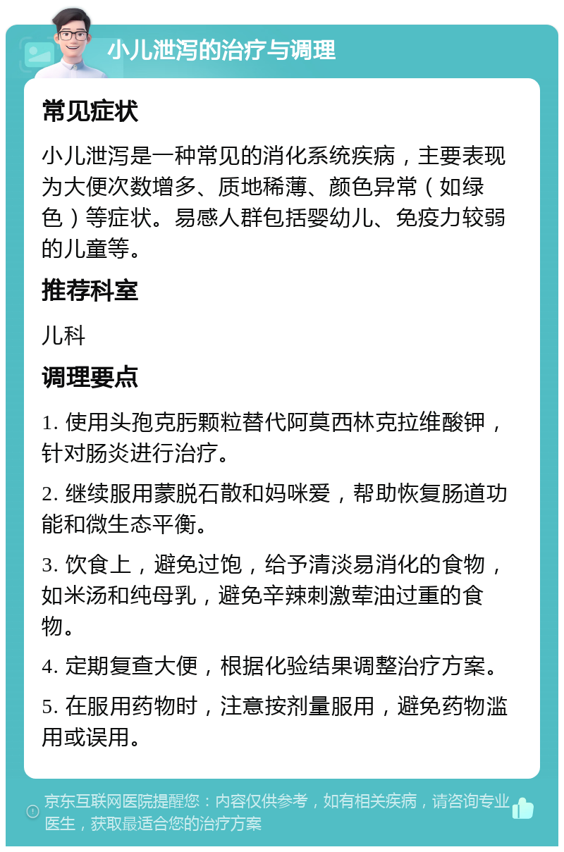 小儿泄泻的治疗与调理 常见症状 小儿泄泻是一种常见的消化系统疾病，主要表现为大便次数增多、质地稀薄、颜色异常（如绿色）等症状。易感人群包括婴幼儿、免疫力较弱的儿童等。 推荐科室 儿科 调理要点 1. 使用头孢克肟颗粒替代阿莫西林克拉维酸钾，针对肠炎进行治疗。 2. 继续服用蒙脱石散和妈咪爱，帮助恢复肠道功能和微生态平衡。 3. 饮食上，避免过饱，给予清淡易消化的食物，如米汤和纯母乳，避免辛辣刺激荤油过重的食物。 4. 定期复查大便，根据化验结果调整治疗方案。 5. 在服用药物时，注意按剂量服用，避免药物滥用或误用。