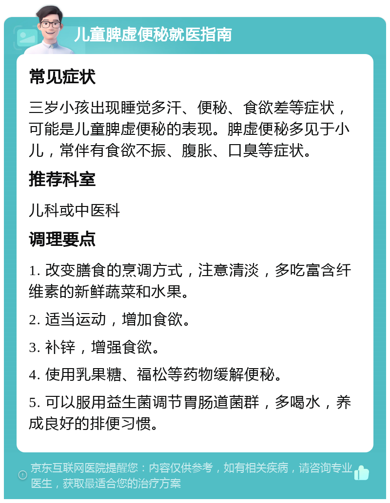 儿童脾虚便秘就医指南 常见症状 三岁小孩出现睡觉多汗、便秘、食欲差等症状，可能是儿童脾虚便秘的表现。脾虚便秘多见于小儿，常伴有食欲不振、腹胀、口臭等症状。 推荐科室 儿科或中医科 调理要点 1. 改变膳食的烹调方式，注意清淡，多吃富含纤维素的新鲜蔬菜和水果。 2. 适当运动，增加食欲。 3. 补锌，增强食欲。 4. 使用乳果糖、福松等药物缓解便秘。 5. 可以服用益生菌调节胃肠道菌群，多喝水，养成良好的排便习惯。