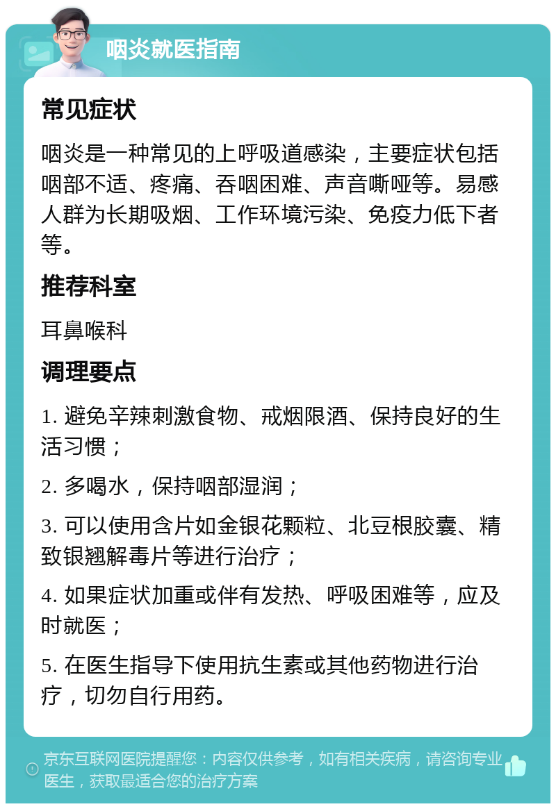 咽炎就医指南 常见症状 咽炎是一种常见的上呼吸道感染，主要症状包括咽部不适、疼痛、吞咽困难、声音嘶哑等。易感人群为长期吸烟、工作环境污染、免疫力低下者等。 推荐科室 耳鼻喉科 调理要点 1. 避免辛辣刺激食物、戒烟限酒、保持良好的生活习惯； 2. 多喝水，保持咽部湿润； 3. 可以使用含片如金银花颗粒、北豆根胶囊、精致银翘解毒片等进行治疗； 4. 如果症状加重或伴有发热、呼吸困难等，应及时就医； 5. 在医生指导下使用抗生素或其他药物进行治疗，切勿自行用药。