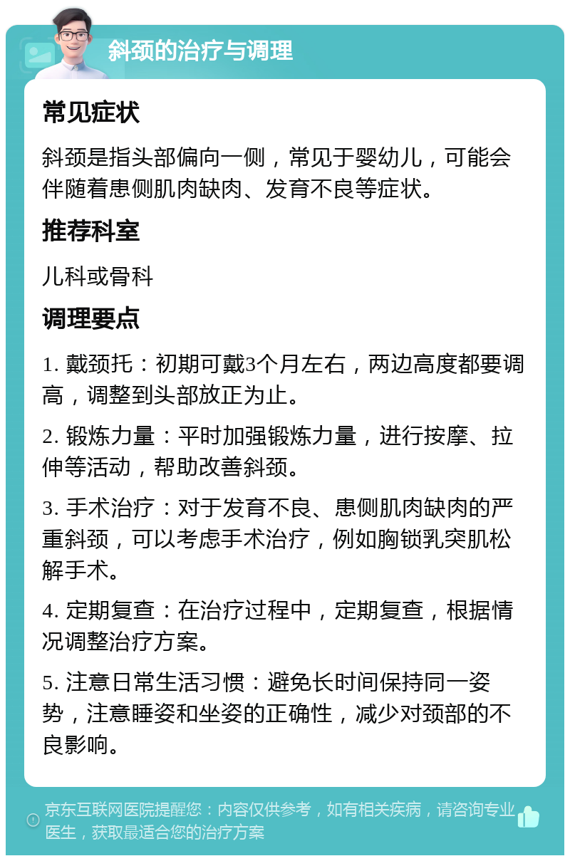 斜颈的治疗与调理 常见症状 斜颈是指头部偏向一侧，常见于婴幼儿，可能会伴随着患侧肌肉缺肉、发育不良等症状。 推荐科室 儿科或骨科 调理要点 1. 戴颈托：初期可戴3个月左右，两边高度都要调高，调整到头部放正为止。 2. 锻炼力量：平时加强锻炼力量，进行按摩、拉伸等活动，帮助改善斜颈。 3. 手术治疗：对于发育不良、患侧肌肉缺肉的严重斜颈，可以考虑手术治疗，例如胸锁乳突肌松解手术。 4. 定期复查：在治疗过程中，定期复查，根据情况调整治疗方案。 5. 注意日常生活习惯：避免长时间保持同一姿势，注意睡姿和坐姿的正确性，减少对颈部的不良影响。