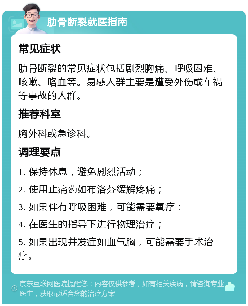 肋骨断裂就医指南 常见症状 肋骨断裂的常见症状包括剧烈胸痛、呼吸困难、咳嗽、咯血等。易感人群主要是遭受外伤或车祸等事故的人群。 推荐科室 胸外科或急诊科。 调理要点 1. 保持休息，避免剧烈活动； 2. 使用止痛药如布洛芬缓解疼痛； 3. 如果伴有呼吸困难，可能需要氧疗； 4. 在医生的指导下进行物理治疗； 5. 如果出现并发症如血气胸，可能需要手术治疗。