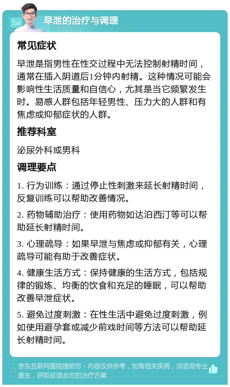 早泄的治疗与调理 常见症状 早泄是指男性在性交过程中无法控制射精时间，通常在插入阴道后1分钟内射精。这种情况可能会影响性生活质量和自信心，尤其是当它频繁发生时。易感人群包括年轻男性、压力大的人群和有焦虑或抑郁症状的人群。 推荐科室 泌尿外科或男科 调理要点 1. 行为训练：通过停止性刺激来延长射精时间，反复训练可以帮助改善情况。 2. 药物辅助治疗：使用药物如达泊西汀等可以帮助延长射精时间。 3. 心理疏导：如果早泄与焦虑或抑郁有关，心理疏导可能有助于改善症状。 4. 健康生活方式：保持健康的生活方式，包括规律的锻炼、均衡的饮食和充足的睡眠，可以帮助改善早泄症状。 5. 避免过度刺激：在性生活中避免过度刺激，例如使用避孕套或减少前戏时间等方法可以帮助延长射精时间。