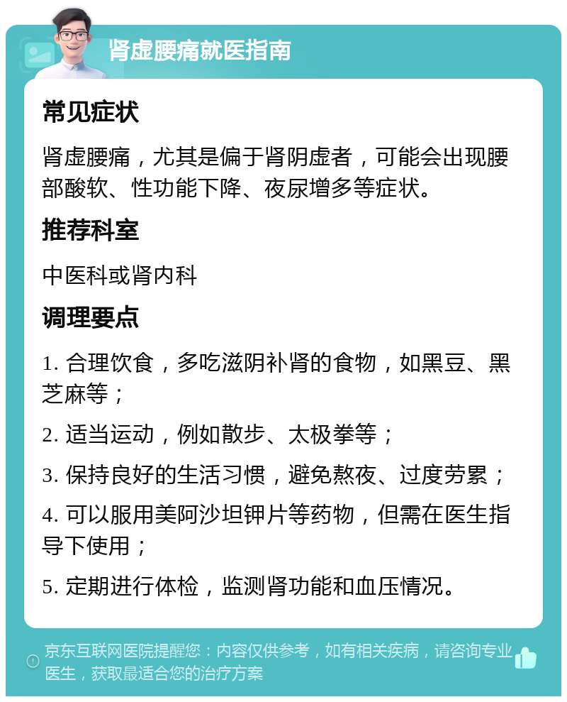 肾虚腰痛就医指南 常见症状 肾虚腰痛，尤其是偏于肾阴虚者，可能会出现腰部酸软、性功能下降、夜尿增多等症状。 推荐科室 中医科或肾内科 调理要点 1. 合理饮食，多吃滋阴补肾的食物，如黑豆、黑芝麻等； 2. 适当运动，例如散步、太极拳等； 3. 保持良好的生活习惯，避免熬夜、过度劳累； 4. 可以服用美阿沙坦钾片等药物，但需在医生指导下使用； 5. 定期进行体检，监测肾功能和血压情况。