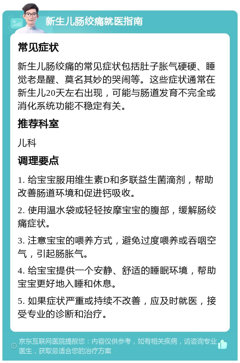 新生儿肠绞痛就医指南 常见症状 新生儿肠绞痛的常见症状包括肚子胀气硬硬、睡觉老是醒、莫名其妙的哭闹等。这些症状通常在新生儿20天左右出现，可能与肠道发育不完全或消化系统功能不稳定有关。 推荐科室 儿科 调理要点 1. 给宝宝服用维生素D和多联益生菌滴剂，帮助改善肠道环境和促进钙吸收。 2. 使用温水袋或轻轻按摩宝宝的腹部，缓解肠绞痛症状。 3. 注意宝宝的喂养方式，避免过度喂养或吞咽空气，引起肠胀气。 4. 给宝宝提供一个安静、舒适的睡眠环境，帮助宝宝更好地入睡和休息。 5. 如果症状严重或持续不改善，应及时就医，接受专业的诊断和治疗。