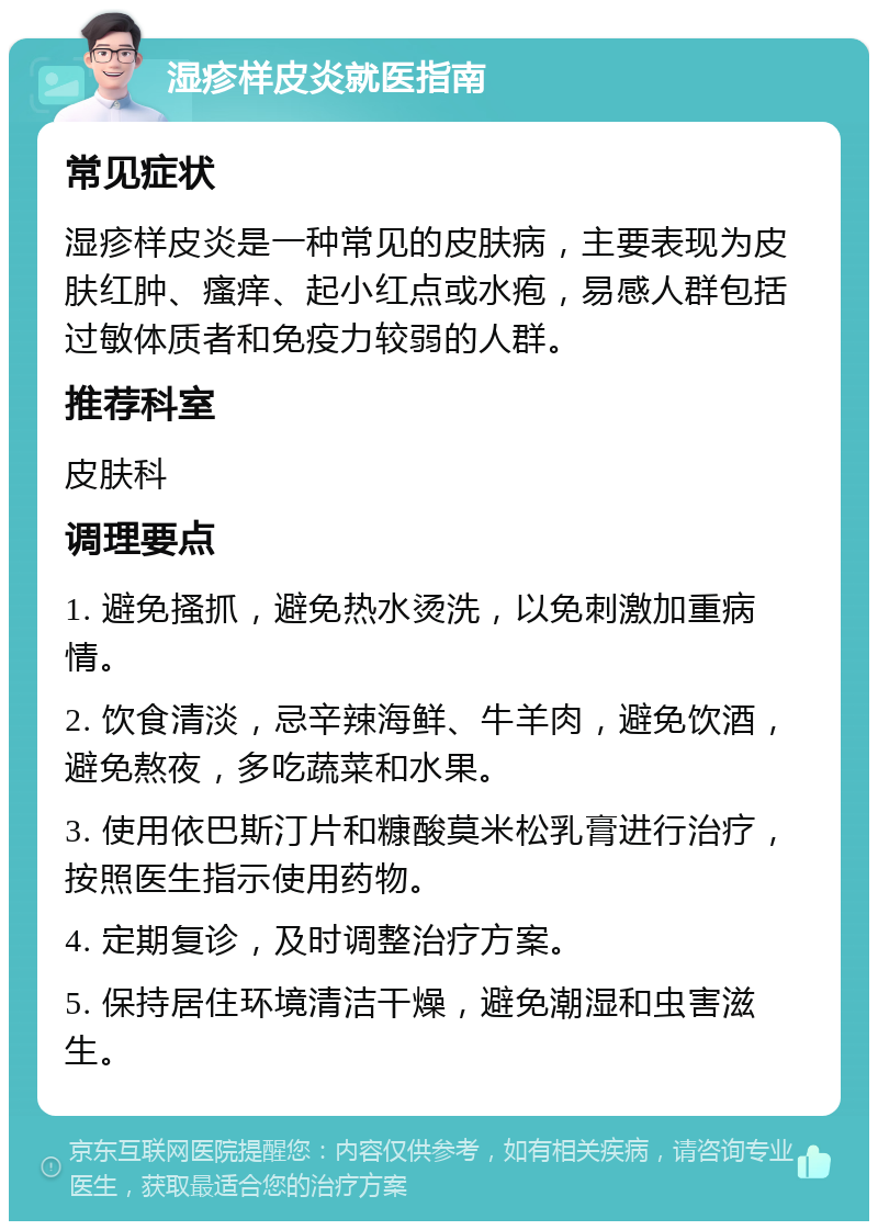 湿疹样皮炎就医指南 常见症状 湿疹样皮炎是一种常见的皮肤病，主要表现为皮肤红肿、瘙痒、起小红点或水疱，易感人群包括过敏体质者和免疫力较弱的人群。 推荐科室 皮肤科 调理要点 1. 避免搔抓，避免热水烫洗，以免刺激加重病情。 2. 饮食清淡，忌辛辣海鲜、牛羊肉，避免饮酒，避免熬夜，多吃蔬菜和水果。 3. 使用依巴斯汀片和糠酸莫米松乳膏进行治疗，按照医生指示使用药物。 4. 定期复诊，及时调整治疗方案。 5. 保持居住环境清洁干燥，避免潮湿和虫害滋生。