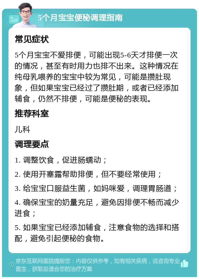 5个月宝宝便秘调理指南 常见症状 5个月宝宝不爱排便，可能出现5-6天才排便一次的情况，甚至有时用力也排不出来。这种情况在纯母乳喂养的宝宝中较为常见，可能是攒肚现象，但如果宝宝已经过了攒肚期，或者已经添加辅食，仍然不排便，可能是便秘的表现。 推荐科室 儿科 调理要点 1. 调整饮食，促进肠蠕动； 2. 使用开塞露帮助排便，但不要经常使用； 3. 给宝宝口服益生菌，如妈咪爱，调理胃肠道； 4. 确保宝宝的奶量充足，避免因排便不畅而减少进食； 5. 如果宝宝已经添加辅食，注意食物的选择和搭配，避免引起便秘的食物。