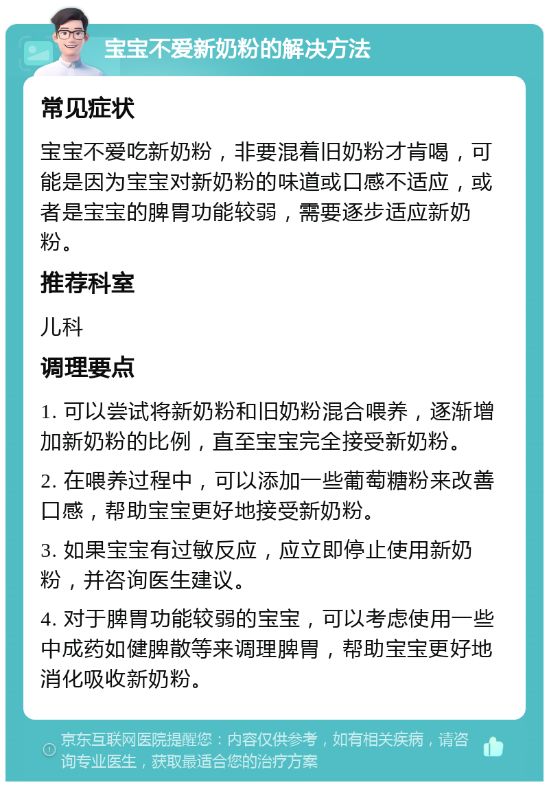 宝宝不爱新奶粉的解决方法 常见症状 宝宝不爱吃新奶粉，非要混着旧奶粉才肯喝，可能是因为宝宝对新奶粉的味道或口感不适应，或者是宝宝的脾胃功能较弱，需要逐步适应新奶粉。 推荐科室 儿科 调理要点 1. 可以尝试将新奶粉和旧奶粉混合喂养，逐渐增加新奶粉的比例，直至宝宝完全接受新奶粉。 2. 在喂养过程中，可以添加一些葡萄糖粉来改善口感，帮助宝宝更好地接受新奶粉。 3. 如果宝宝有过敏反应，应立即停止使用新奶粉，并咨询医生建议。 4. 对于脾胃功能较弱的宝宝，可以考虑使用一些中成药如健脾散等来调理脾胃，帮助宝宝更好地消化吸收新奶粉。