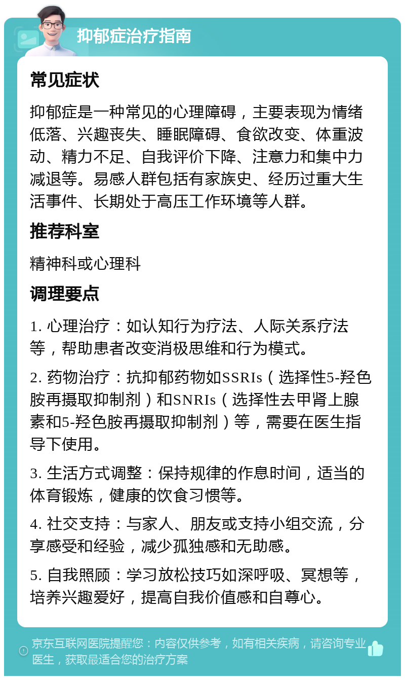 抑郁症治疗指南 常见症状 抑郁症是一种常见的心理障碍，主要表现为情绪低落、兴趣丧失、睡眠障碍、食欲改变、体重波动、精力不足、自我评价下降、注意力和集中力减退等。易感人群包括有家族史、经历过重大生活事件、长期处于高压工作环境等人群。 推荐科室 精神科或心理科 调理要点 1. 心理治疗：如认知行为疗法、人际关系疗法等，帮助患者改变消极思维和行为模式。 2. 药物治疗：抗抑郁药物如SSRIs（选择性5-羟色胺再摄取抑制剂）和SNRIs（选择性去甲肾上腺素和5-羟色胺再摄取抑制剂）等，需要在医生指导下使用。 3. 生活方式调整：保持规律的作息时间，适当的体育锻炼，健康的饮食习惯等。 4. 社交支持：与家人、朋友或支持小组交流，分享感受和经验，减少孤独感和无助感。 5. 自我照顾：学习放松技巧如深呼吸、冥想等，培养兴趣爱好，提高自我价值感和自尊心。