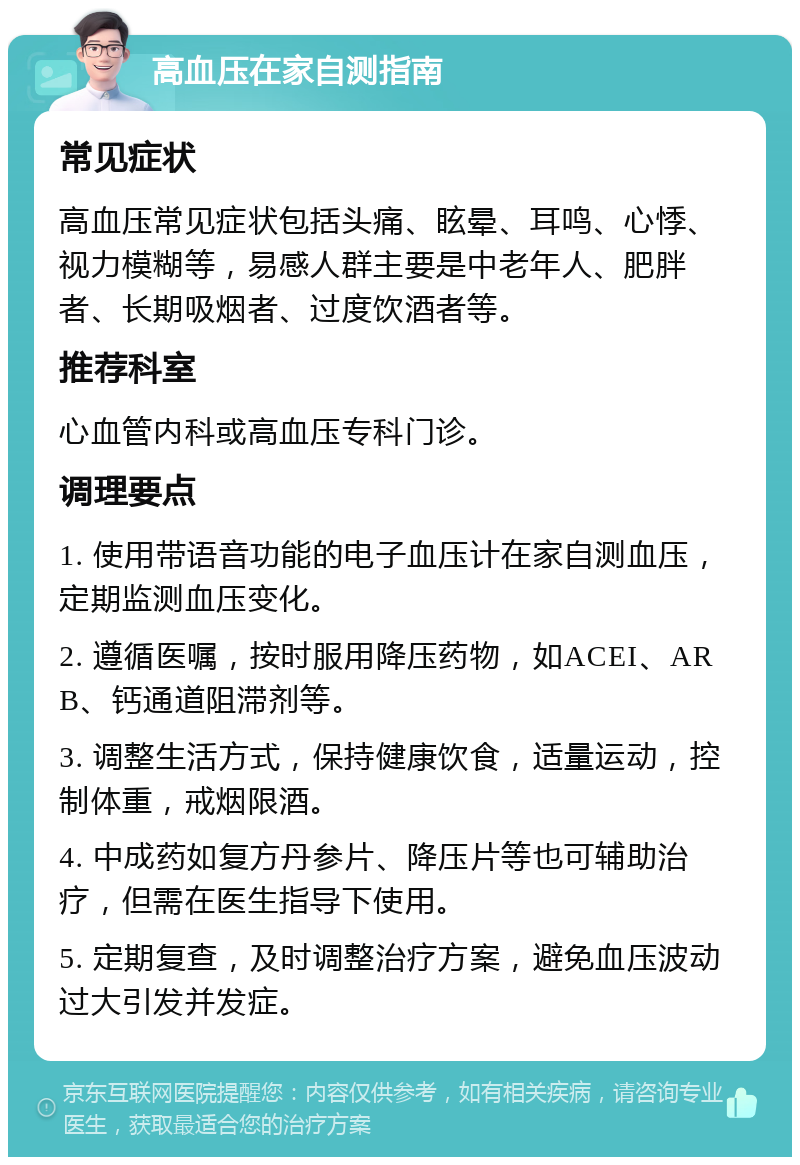 高血压在家自测指南 常见症状 高血压常见症状包括头痛、眩晕、耳鸣、心悸、视力模糊等，易感人群主要是中老年人、肥胖者、长期吸烟者、过度饮酒者等。 推荐科室 心血管内科或高血压专科门诊。 调理要点 1. 使用带语音功能的电子血压计在家自测血压，定期监测血压变化。 2. 遵循医嘱，按时服用降压药物，如ACEI、ARB、钙通道阻滞剂等。 3. 调整生活方式，保持健康饮食，适量运动，控制体重，戒烟限酒。 4. 中成药如复方丹参片、降压片等也可辅助治疗，但需在医生指导下使用。 5. 定期复查，及时调整治疗方案，避免血压波动过大引发并发症。