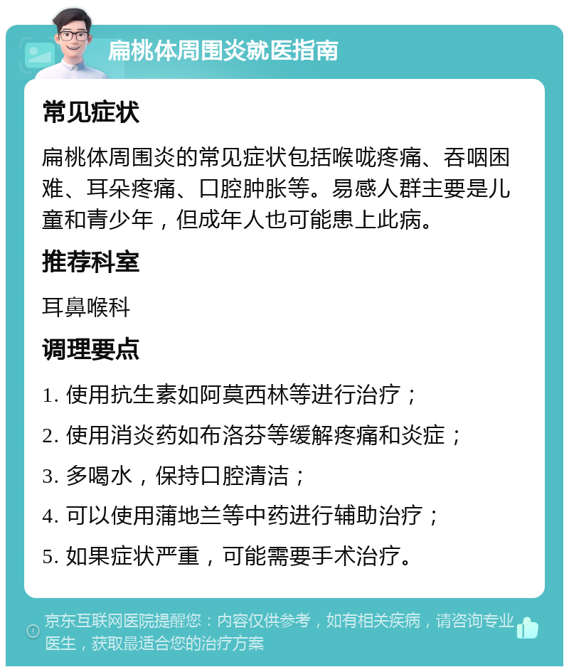 扁桃体周围炎就医指南 常见症状 扁桃体周围炎的常见症状包括喉咙疼痛、吞咽困难、耳朵疼痛、口腔肿胀等。易感人群主要是儿童和青少年，但成年人也可能患上此病。 推荐科室 耳鼻喉科 调理要点 1. 使用抗生素如阿莫西林等进行治疗； 2. 使用消炎药如布洛芬等缓解疼痛和炎症； 3. 多喝水，保持口腔清洁； 4. 可以使用蒲地兰等中药进行辅助治疗； 5. 如果症状严重，可能需要手术治疗。