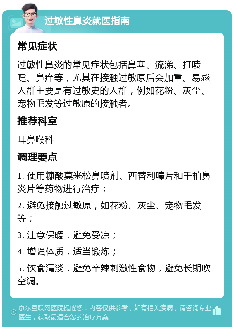 过敏性鼻炎就医指南 常见症状 过敏性鼻炎的常见症状包括鼻塞、流涕、打喷嚏、鼻痒等，尤其在接触过敏原后会加重。易感人群主要是有过敏史的人群，例如花粉、灰尘、宠物毛发等过敏原的接触者。 推荐科室 耳鼻喉科 调理要点 1. 使用糠酸莫米松鼻喷剂、西替利嗪片和千柏鼻炎片等药物进行治疗； 2. 避免接触过敏原，如花粉、灰尘、宠物毛发等； 3. 注意保暖，避免受凉； 4. 增强体质，适当锻炼； 5. 饮食清淡，避免辛辣刺激性食物，避免长期吹空调。