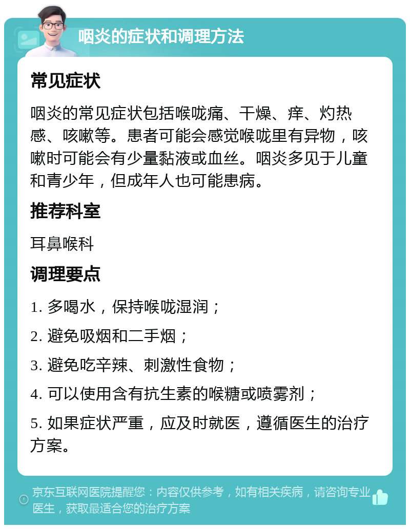 咽炎的症状和调理方法 常见症状 咽炎的常见症状包括喉咙痛、干燥、痒、灼热感、咳嗽等。患者可能会感觉喉咙里有异物，咳嗽时可能会有少量黏液或血丝。咽炎多见于儿童和青少年，但成年人也可能患病。 推荐科室 耳鼻喉科 调理要点 1. 多喝水，保持喉咙湿润； 2. 避免吸烟和二手烟； 3. 避免吃辛辣、刺激性食物； 4. 可以使用含有抗生素的喉糖或喷雾剂； 5. 如果症状严重，应及时就医，遵循医生的治疗方案。