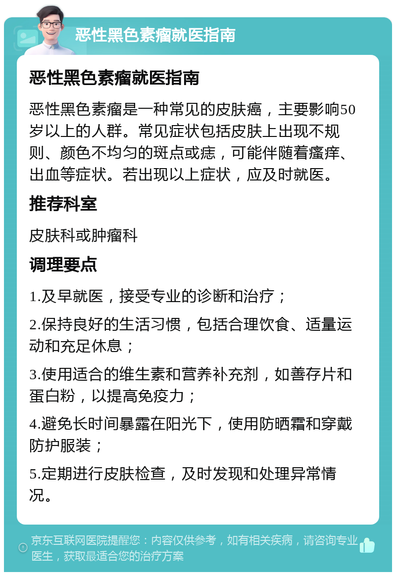 恶性黑色素瘤就医指南 恶性黑色素瘤就医指南 恶性黑色素瘤是一种常见的皮肤癌，主要影响50岁以上的人群。常见症状包括皮肤上出现不规则、颜色不均匀的斑点或痣，可能伴随着瘙痒、出血等症状。若出现以上症状，应及时就医。 推荐科室 皮肤科或肿瘤科 调理要点 1.及早就医，接受专业的诊断和治疗； 2.保持良好的生活习惯，包括合理饮食、适量运动和充足休息； 3.使用适合的维生素和营养补充剂，如善存片和蛋白粉，以提高免疫力； 4.避免长时间暴露在阳光下，使用防晒霜和穿戴防护服装； 5.定期进行皮肤检查，及时发现和处理异常情况。