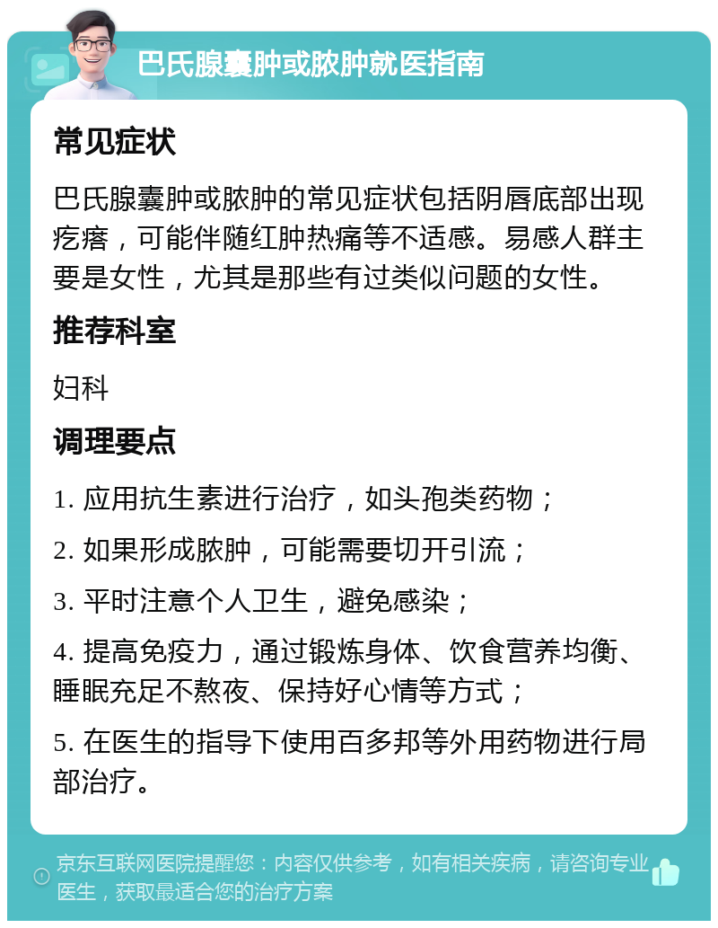 巴氏腺囊肿或脓肿就医指南 常见症状 巴氏腺囊肿或脓肿的常见症状包括阴唇底部出现疙瘩，可能伴随红肿热痛等不适感。易感人群主要是女性，尤其是那些有过类似问题的女性。 推荐科室 妇科 调理要点 1. 应用抗生素进行治疗，如头孢类药物； 2. 如果形成脓肿，可能需要切开引流； 3. 平时注意个人卫生，避免感染； 4. 提高免疫力，通过锻炼身体、饮食营养均衡、睡眠充足不熬夜、保持好心情等方式； 5. 在医生的指导下使用百多邦等外用药物进行局部治疗。