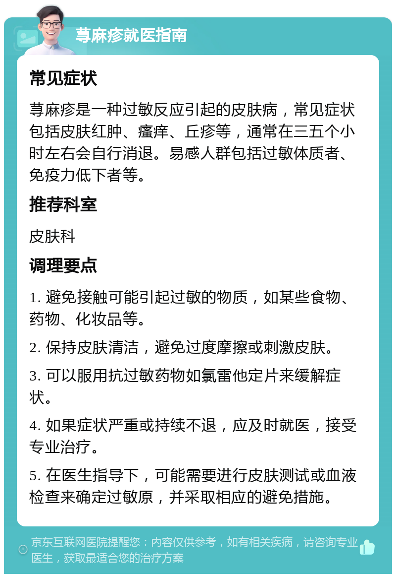 荨麻疹就医指南 常见症状 荨麻疹是一种过敏反应引起的皮肤病，常见症状包括皮肤红肿、瘙痒、丘疹等，通常在三五个小时左右会自行消退。易感人群包括过敏体质者、免疫力低下者等。 推荐科室 皮肤科 调理要点 1. 避免接触可能引起过敏的物质，如某些食物、药物、化妆品等。 2. 保持皮肤清洁，避免过度摩擦或刺激皮肤。 3. 可以服用抗过敏药物如氯雷他定片来缓解症状。 4. 如果症状严重或持续不退，应及时就医，接受专业治疗。 5. 在医生指导下，可能需要进行皮肤测试或血液检查来确定过敏原，并采取相应的避免措施。