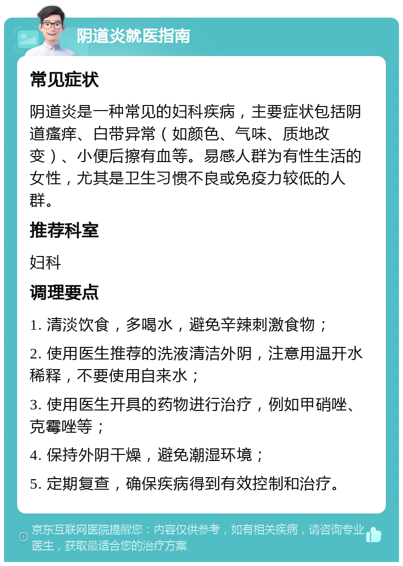 阴道炎就医指南 常见症状 阴道炎是一种常见的妇科疾病，主要症状包括阴道瘙痒、白带异常（如颜色、气味、质地改变）、小便后擦有血等。易感人群为有性生活的女性，尤其是卫生习惯不良或免疫力较低的人群。 推荐科室 妇科 调理要点 1. 清淡饮食，多喝水，避免辛辣刺激食物； 2. 使用医生推荐的洗液清洁外阴，注意用温开水稀释，不要使用自来水； 3. 使用医生开具的药物进行治疗，例如甲硝唑、克霉唑等； 4. 保持外阴干燥，避免潮湿环境； 5. 定期复查，确保疾病得到有效控制和治疗。