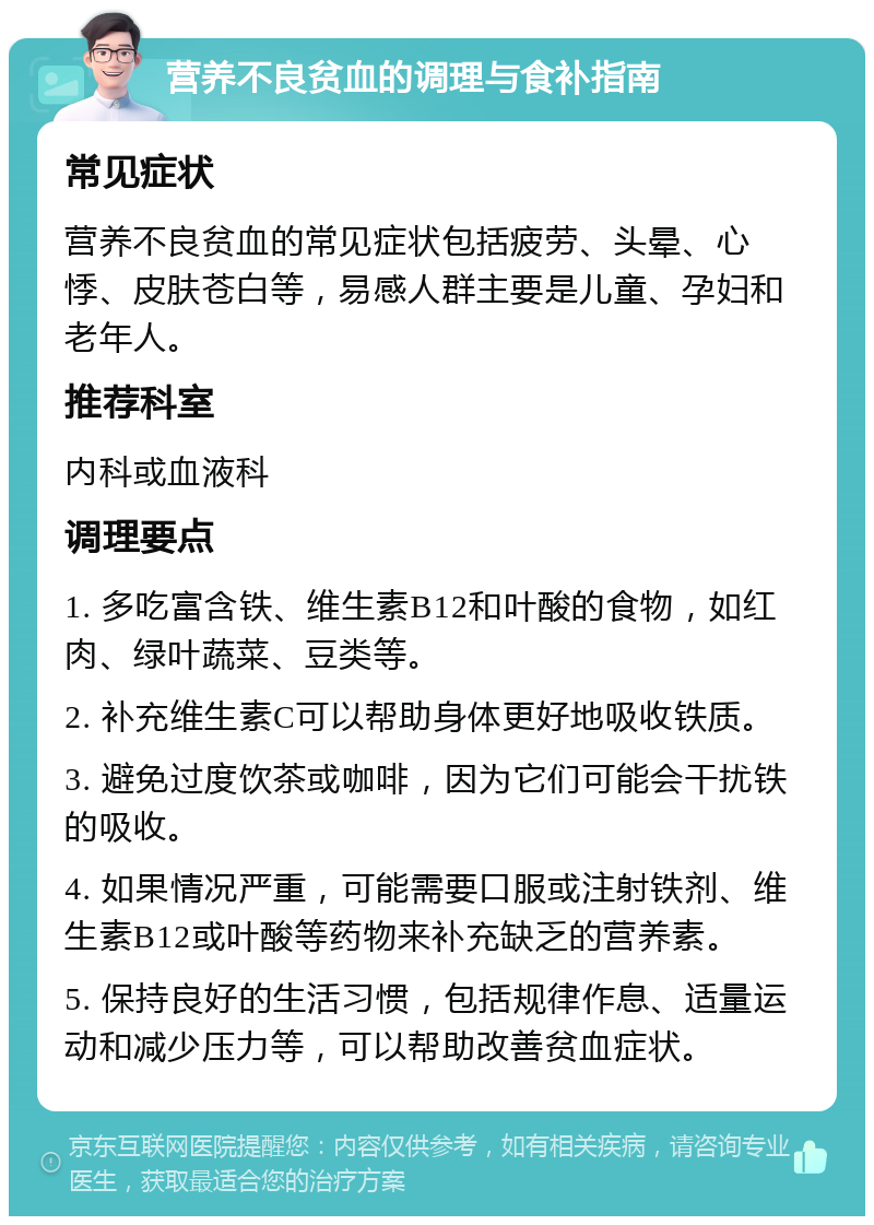 营养不良贫血的调理与食补指南 常见症状 营养不良贫血的常见症状包括疲劳、头晕、心悸、皮肤苍白等，易感人群主要是儿童、孕妇和老年人。 推荐科室 内科或血液科 调理要点 1. 多吃富含铁、维生素B12和叶酸的食物，如红肉、绿叶蔬菜、豆类等。 2. 补充维生素C可以帮助身体更好地吸收铁质。 3. 避免过度饮茶或咖啡，因为它们可能会干扰铁的吸收。 4. 如果情况严重，可能需要口服或注射铁剂、维生素B12或叶酸等药物来补充缺乏的营养素。 5. 保持良好的生活习惯，包括规律作息、适量运动和减少压力等，可以帮助改善贫血症状。