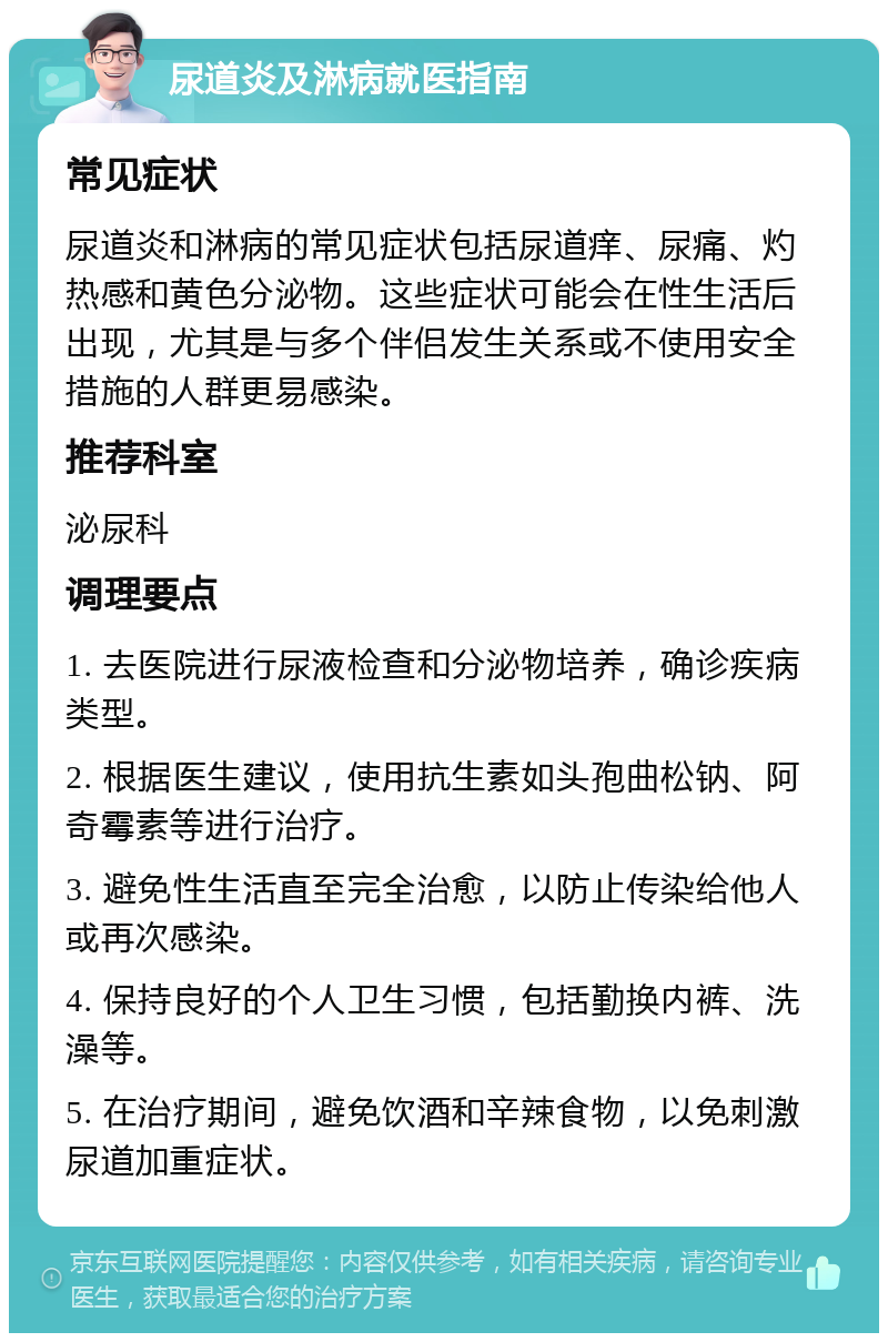 尿道炎及淋病就医指南 常见症状 尿道炎和淋病的常见症状包括尿道痒、尿痛、灼热感和黄色分泌物。这些症状可能会在性生活后出现，尤其是与多个伴侣发生关系或不使用安全措施的人群更易感染。 推荐科室 泌尿科 调理要点 1. 去医院进行尿液检查和分泌物培养，确诊疾病类型。 2. 根据医生建议，使用抗生素如头孢曲松钠、阿奇霉素等进行治疗。 3. 避免性生活直至完全治愈，以防止传染给他人或再次感染。 4. 保持良好的个人卫生习惯，包括勤换内裤、洗澡等。 5. 在治疗期间，避免饮酒和辛辣食物，以免刺激尿道加重症状。