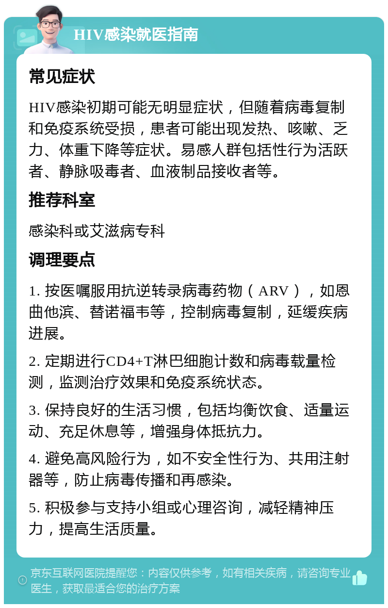 HIV感染就医指南 常见症状 HIV感染初期可能无明显症状，但随着病毒复制和免疫系统受损，患者可能出现发热、咳嗽、乏力、体重下降等症状。易感人群包括性行为活跃者、静脉吸毒者、血液制品接收者等。 推荐科室 感染科或艾滋病专科 调理要点 1. 按医嘱服用抗逆转录病毒药物（ARV），如恩曲他滨、替诺福韦等，控制病毒复制，延缓疾病进展。 2. 定期进行CD4+T淋巴细胞计数和病毒载量检测，监测治疗效果和免疫系统状态。 3. 保持良好的生活习惯，包括均衡饮食、适量运动、充足休息等，增强身体抵抗力。 4. 避免高风险行为，如不安全性行为、共用注射器等，防止病毒传播和再感染。 5. 积极参与支持小组或心理咨询，减轻精神压力，提高生活质量。