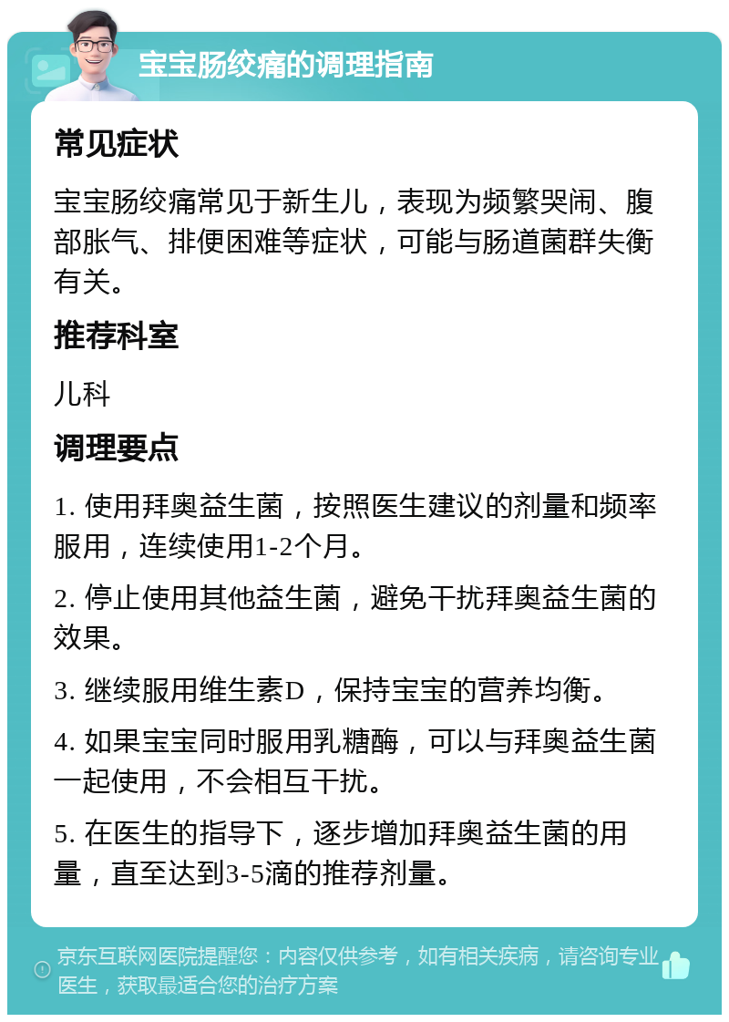 宝宝肠绞痛的调理指南 常见症状 宝宝肠绞痛常见于新生儿，表现为频繁哭闹、腹部胀气、排便困难等症状，可能与肠道菌群失衡有关。 推荐科室 儿科 调理要点 1. 使用拜奥益生菌，按照医生建议的剂量和频率服用，连续使用1-2个月。 2. 停止使用其他益生菌，避免干扰拜奥益生菌的效果。 3. 继续服用维生素D，保持宝宝的营养均衡。 4. 如果宝宝同时服用乳糖酶，可以与拜奥益生菌一起使用，不会相互干扰。 5. 在医生的指导下，逐步增加拜奥益生菌的用量，直至达到3-5滴的推荐剂量。