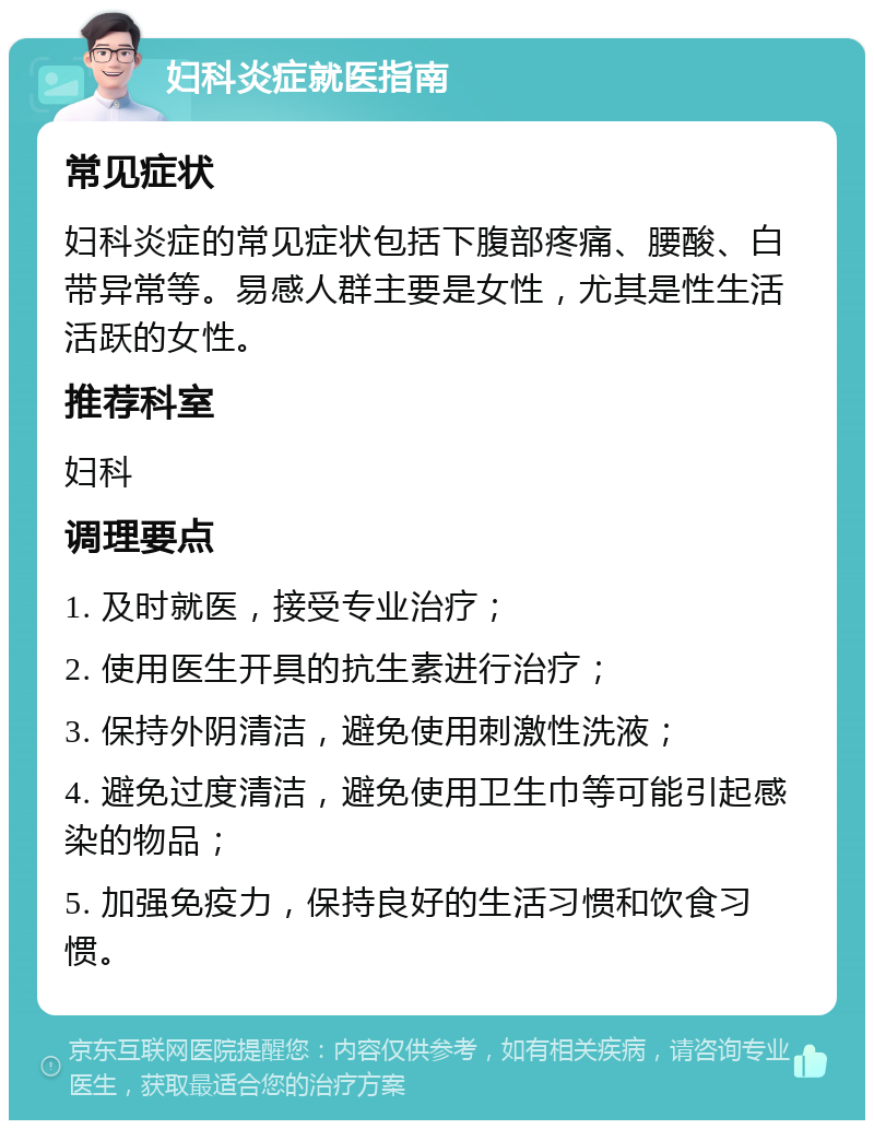 妇科炎症就医指南 常见症状 妇科炎症的常见症状包括下腹部疼痛、腰酸、白带异常等。易感人群主要是女性，尤其是性生活活跃的女性。 推荐科室 妇科 调理要点 1. 及时就医，接受专业治疗； 2. 使用医生开具的抗生素进行治疗； 3. 保持外阴清洁，避免使用刺激性洗液； 4. 避免过度清洁，避免使用卫生巾等可能引起感染的物品； 5. 加强免疫力，保持良好的生活习惯和饮食习惯。