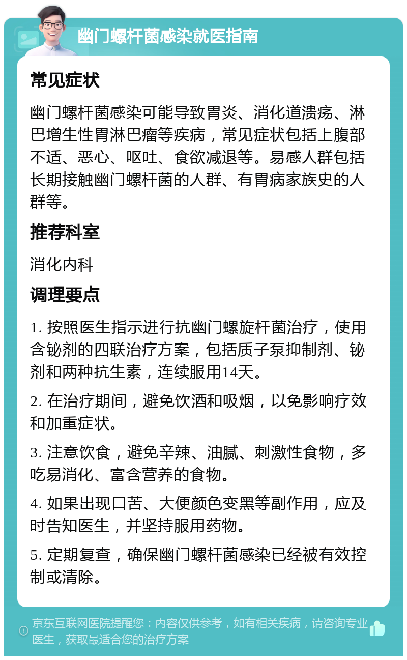 幽门螺杆菌感染就医指南 常见症状 幽门螺杆菌感染可能导致胃炎、消化道溃疡、淋巴增生性胃淋巴瘤等疾病，常见症状包括上腹部不适、恶心、呕吐、食欲减退等。易感人群包括长期接触幽门螺杆菌的人群、有胃病家族史的人群等。 推荐科室 消化内科 调理要点 1. 按照医生指示进行抗幽门螺旋杆菌治疗，使用含铋剂的四联治疗方案，包括质子泵抑制剂、铋剂和两种抗生素，连续服用14天。 2. 在治疗期间，避免饮酒和吸烟，以免影响疗效和加重症状。 3. 注意饮食，避免辛辣、油腻、刺激性食物，多吃易消化、富含营养的食物。 4. 如果出现口苦、大便颜色变黑等副作用，应及时告知医生，并坚持服用药物。 5. 定期复查，确保幽门螺杆菌感染已经被有效控制或清除。