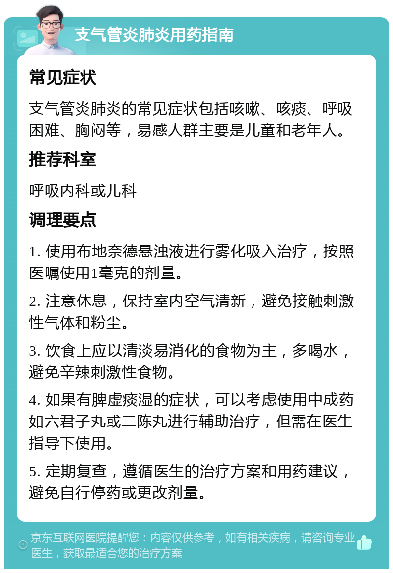 支气管炎肺炎用药指南 常见症状 支气管炎肺炎的常见症状包括咳嗽、咳痰、呼吸困难、胸闷等，易感人群主要是儿童和老年人。 推荐科室 呼吸内科或儿科 调理要点 1. 使用布地奈德悬浊液进行雾化吸入治疗，按照医嘱使用1毫克的剂量。 2. 注意休息，保持室内空气清新，避免接触刺激性气体和粉尘。 3. 饮食上应以清淡易消化的食物为主，多喝水，避免辛辣刺激性食物。 4. 如果有脾虚痰湿的症状，可以考虑使用中成药如六君子丸或二陈丸进行辅助治疗，但需在医生指导下使用。 5. 定期复查，遵循医生的治疗方案和用药建议，避免自行停药或更改剂量。