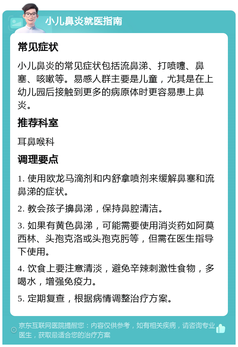 小儿鼻炎就医指南 常见症状 小儿鼻炎的常见症状包括流鼻涕、打喷嚏、鼻塞、咳嗽等。易感人群主要是儿童，尤其是在上幼儿园后接触到更多的病原体时更容易患上鼻炎。 推荐科室 耳鼻喉科 调理要点 1. 使用欧龙马滴剂和内舒拿喷剂来缓解鼻塞和流鼻涕的症状。 2. 教会孩子擤鼻涕，保持鼻腔清洁。 3. 如果有黄色鼻涕，可能需要使用消炎药如阿莫西林、头孢克洛或头孢克肟等，但需在医生指导下使用。 4. 饮食上要注意清淡，避免辛辣刺激性食物，多喝水，增强免疫力。 5. 定期复查，根据病情调整治疗方案。