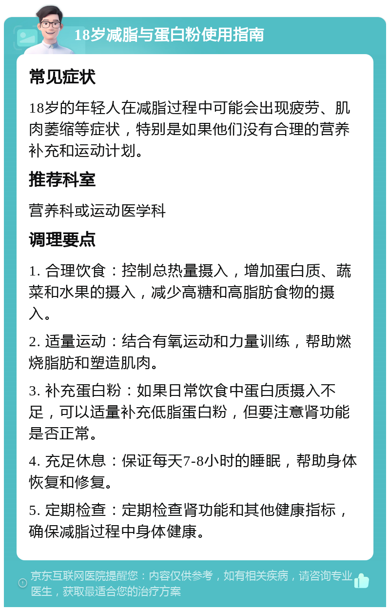 18岁减脂与蛋白粉使用指南 常见症状 18岁的年轻人在减脂过程中可能会出现疲劳、肌肉萎缩等症状，特别是如果他们没有合理的营养补充和运动计划。 推荐科室 营养科或运动医学科 调理要点 1. 合理饮食：控制总热量摄入，增加蛋白质、蔬菜和水果的摄入，减少高糖和高脂肪食物的摄入。 2. 适量运动：结合有氧运动和力量训练，帮助燃烧脂肪和塑造肌肉。 3. 补充蛋白粉：如果日常饮食中蛋白质摄入不足，可以适量补充低脂蛋白粉，但要注意肾功能是否正常。 4. 充足休息：保证每天7-8小时的睡眠，帮助身体恢复和修复。 5. 定期检查：定期检查肾功能和其他健康指标，确保减脂过程中身体健康。