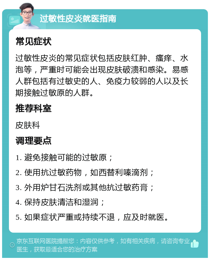 过敏性皮炎就医指南 常见症状 过敏性皮炎的常见症状包括皮肤红肿、瘙痒、水泡等，严重时可能会出现皮肤破溃和感染。易感人群包括有过敏史的人、免疫力较弱的人以及长期接触过敏原的人群。 推荐科室 皮肤科 调理要点 1. 避免接触可能的过敏原； 2. 使用抗过敏药物，如西替利嗪滴剂； 3. 外用炉甘石洗剂或其他抗过敏药膏； 4. 保持皮肤清洁和湿润； 5. 如果症状严重或持续不退，应及时就医。