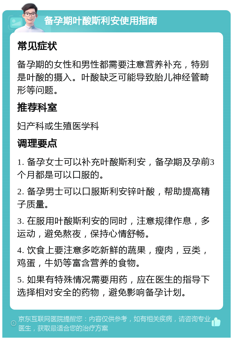 备孕期叶酸斯利安使用指南 常见症状 备孕期的女性和男性都需要注意营养补充，特别是叶酸的摄入。叶酸缺乏可能导致胎儿神经管畸形等问题。 推荐科室 妇产科或生殖医学科 调理要点 1. 备孕女士可以补充叶酸斯利安，备孕期及孕前3个月都是可以口服的。 2. 备孕男士可以口服斯利安锌叶酸，帮助提高精子质量。 3. 在服用叶酸斯利安的同时，注意规律作息，多运动，避免熬夜，保持心情舒畅。 4. 饮食上要注意多吃新鲜的蔬果，瘦肉，豆类，鸡蛋，牛奶等富含营养的食物。 5. 如果有特殊情况需要用药，应在医生的指导下选择相对安全的药物，避免影响备孕计划。